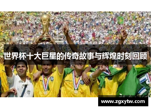 世界杯十大巨星的传奇故事与辉煌时刻回顾