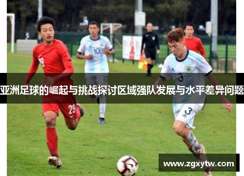 亚洲足球的崛起与挑战探讨区域强队发展与水平差异问题