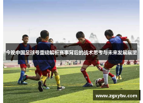 今晚中国足球号重磅解析赛事背后的战术思考与未来发展展望
