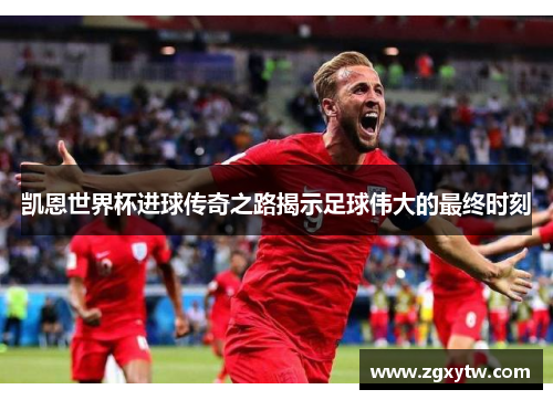 凯恩世界杯进球传奇之路揭示足球伟大的最终时刻