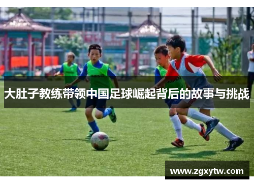 大肚子教练带领中国足球崛起背后的故事与挑战